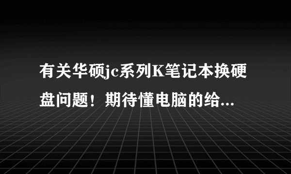 有关华硕jc系列K笔记本换硬盘问题！期待懂电脑的给详细讲解下！先谢谢啦！