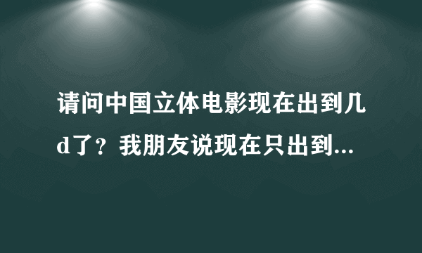 请问中国立体电影现在出到几d了？我朋友说现在只出到3d，求证明……