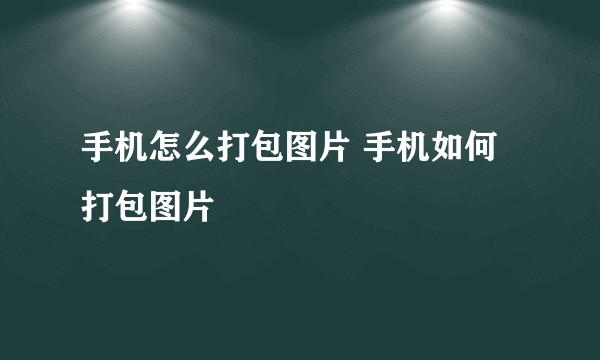 手机怎么打包图片 手机如何打包图片