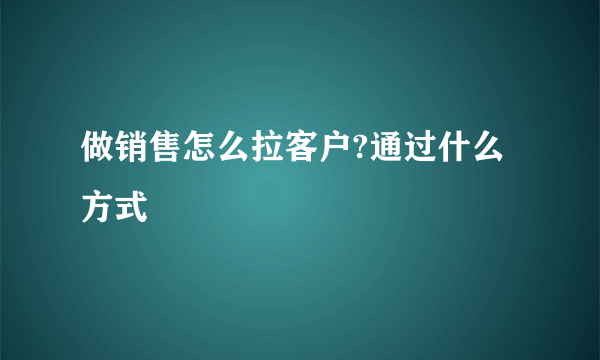 做销售怎么拉客户?通过什么方式
