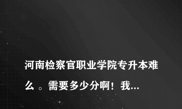 
河南检察官职业学院专升本难么 。需要多少分啊！我是安徽的
