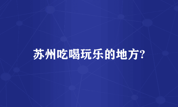 苏州吃喝玩乐的地方?