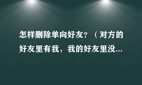 怎样删除单向好友？（对方的好友里有我，我的好友里没有对方）