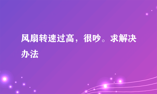 风扇转速过高，很吵。求解决办法