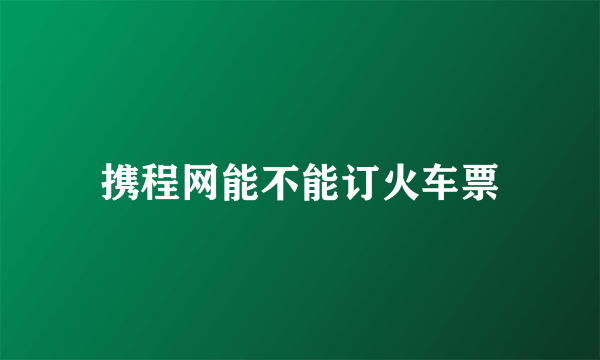 携程网能不能订火车票