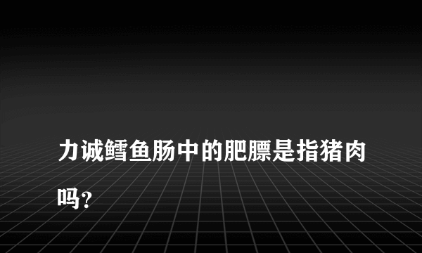 
力诚鳕鱼肠中的肥膘是指猪肉吗？
