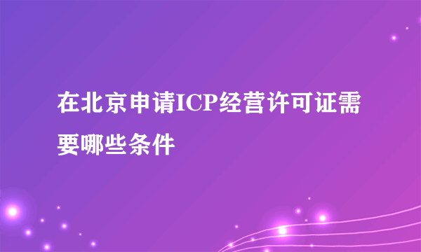 在北京申请ICP经营许可证需要哪些条件