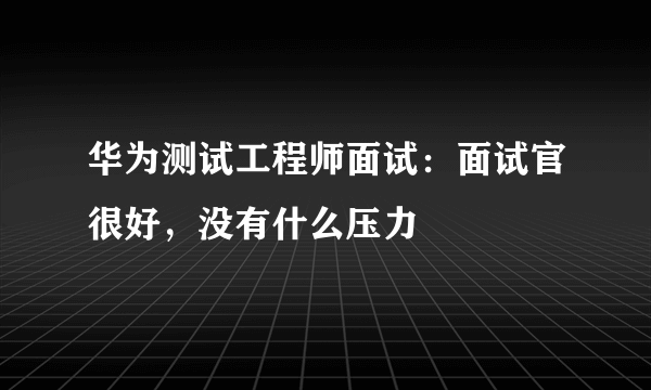 华为测试工程师面试：面试官很好，没有什么压力