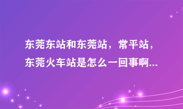 东莞东站和东莞站，常平站，东莞火车站是怎么一回事啊，有什么区别。火车时刻表上的东莞，广州是什么意思