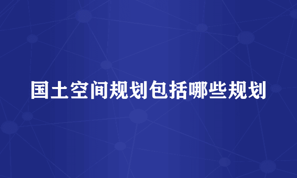 国土空间规划包括哪些规划