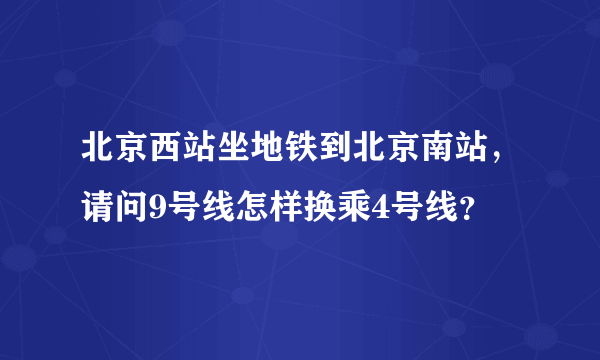 北京西站坐地铁到北京南站，请问9号线怎样换乘4号线？