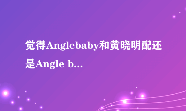 觉得Anglebaby和黄晓明配还是Angle baby和郑恺配