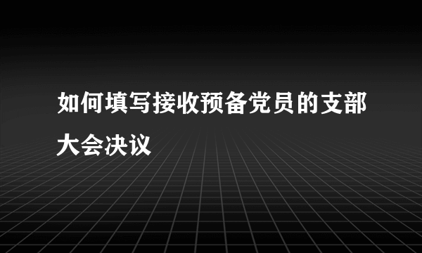 如何填写接收预备党员的支部大会决议