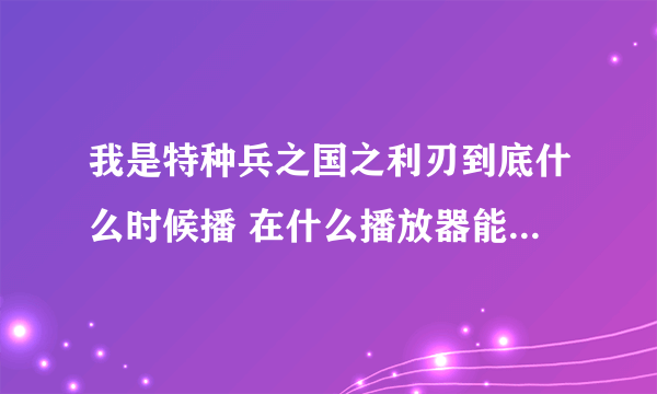 我是特种兵之国之利刃到底什么时候播 在什么播放器能抢先看 谢谢