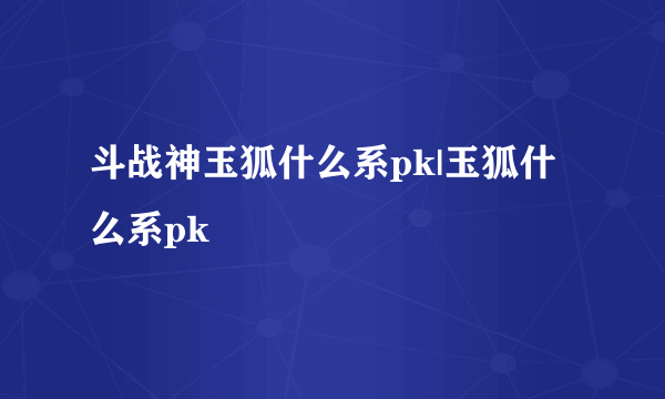 斗战神玉狐什么系pk|玉狐什么系pk