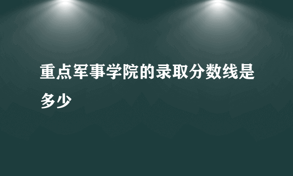 重点军事学院的录取分数线是多少