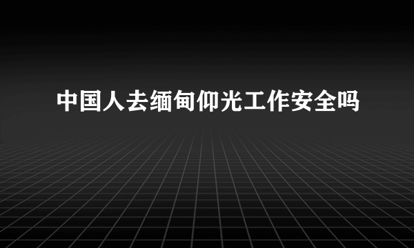 中国人去缅甸仰光工作安全吗