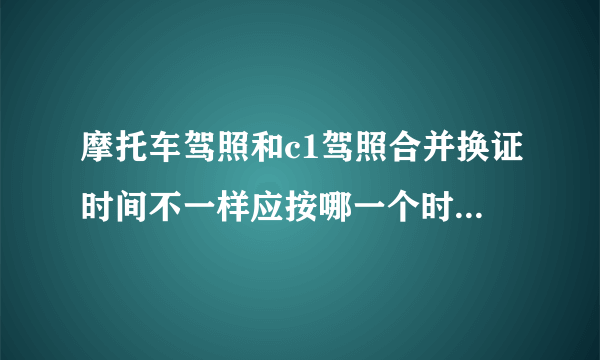 摩托车驾照和c1驾照合并换证时间不一样应按哪一个时间去换证?
