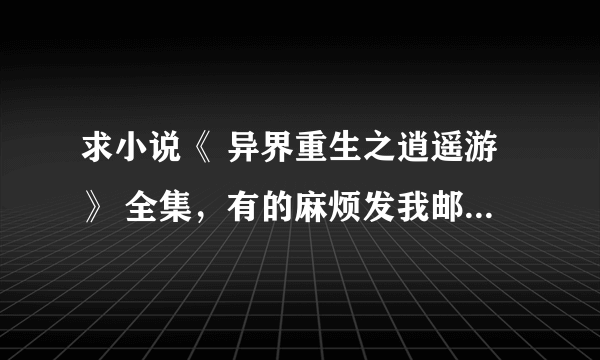 求小说《 异界重生之逍遥游》 全集，有的麻烦发我邮箱，谢谢。