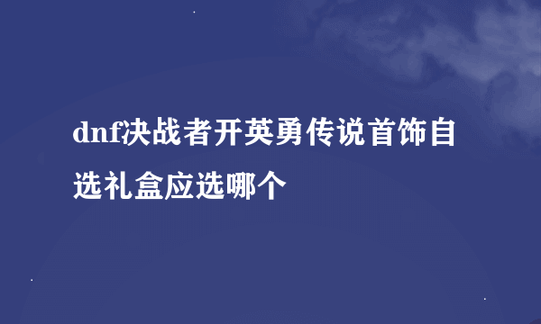 dnf决战者开英勇传说首饰自选礼盒应选哪个