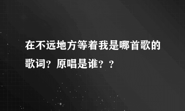 在不远地方等着我是哪首歌的歌词？原唱是谁？？
