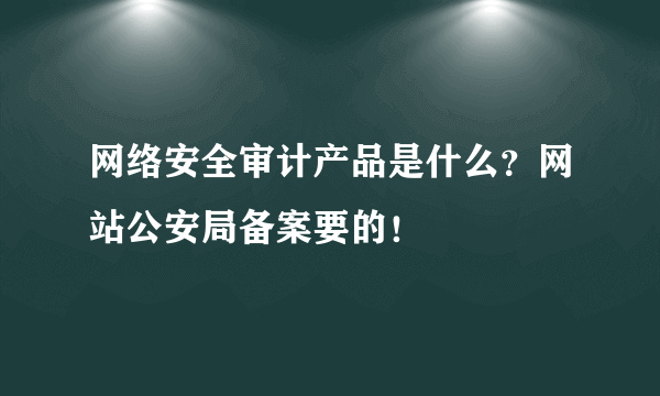 网络安全审计产品是什么？网站公安局备案要的！