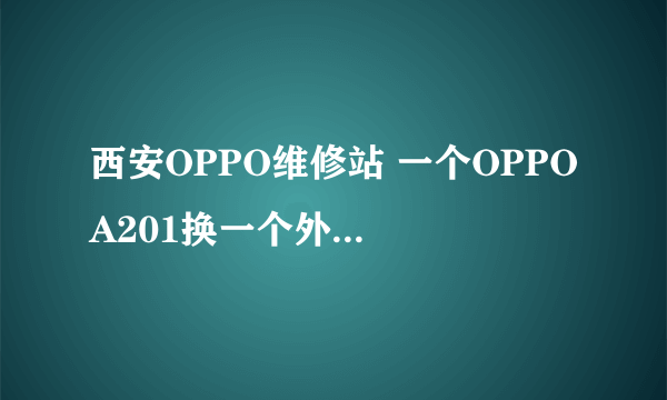 西安OPPO维修站 一个OPPO A201换一个外壳要多少钱