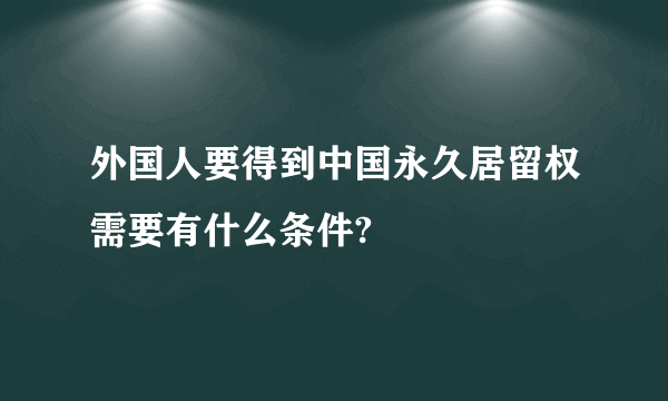 外国人要得到中国永久居留权需要有什么条件?