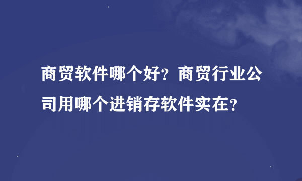 商贸软件哪个好？商贸行业公司用哪个进销存软件实在？