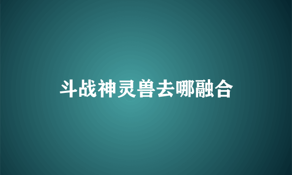 斗战神灵兽去哪融合